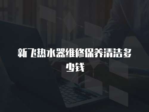 新飛熱水器維修保養清潔多少錢