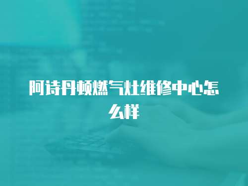 阿詩丹頓燃氣灶維修中心怎么樣