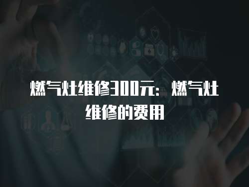 燃氣灶維修300元：燃氣灶維修的費用