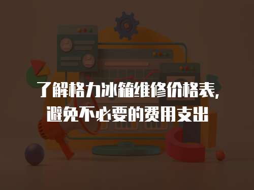 了解格力冰箱維修價格表，避免不必要的費用支出