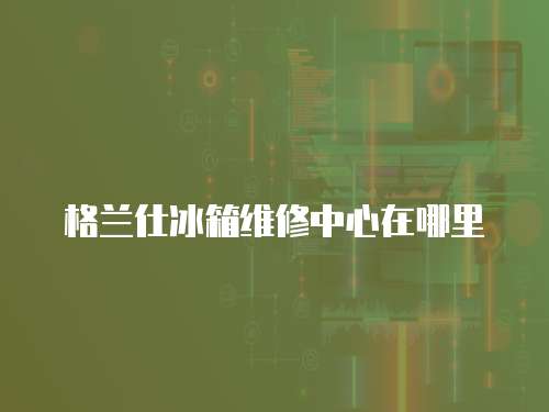 格蘭仕冰箱維修中心在哪里
