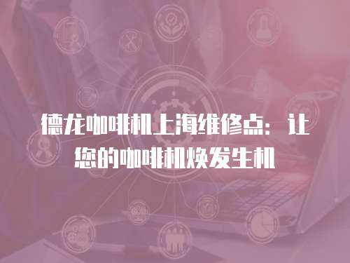 德龍咖啡機上海維修點：讓您的咖啡機煥發生機