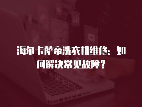 海爾卡薩帝洗衣機(jī)維修：如何解決常見故障？