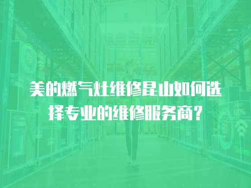 美的燃氣灶維修昆山如何選擇專業的維修服務商？