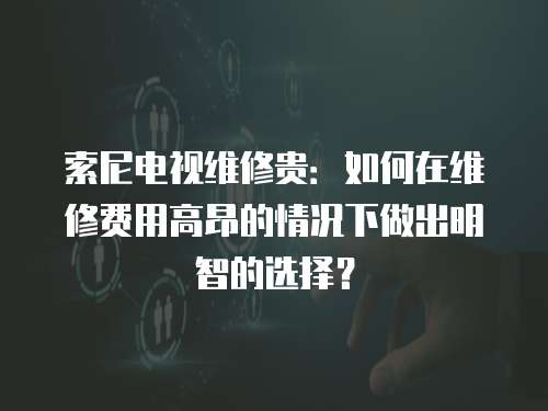 索尼電視維修貴：如何在維修費用高昂的情況下做出明智的選擇？