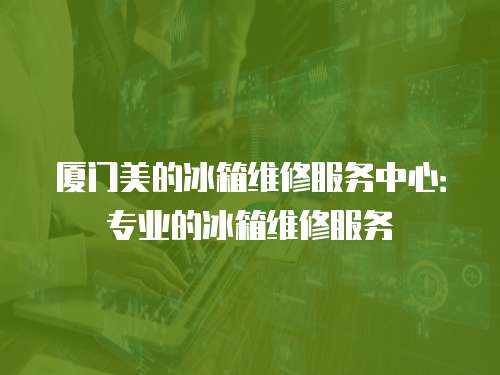 廈門美的冰箱維修服務中心：專業的冰箱維修服務