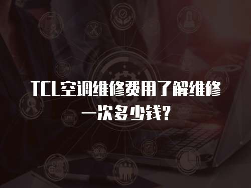 TCL空調維修費用了解維修一次多少錢？