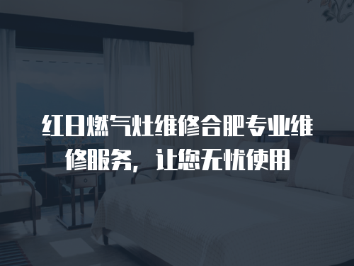 紅日燃氣灶維修合肥專業維修服務，讓您無憂使用