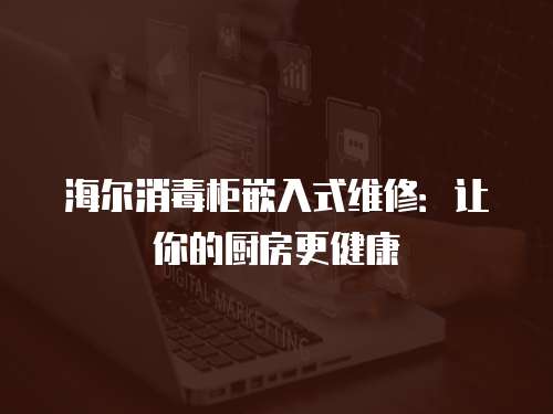 海爾消毒柜嵌入式維修：讓你的廚房更健康
