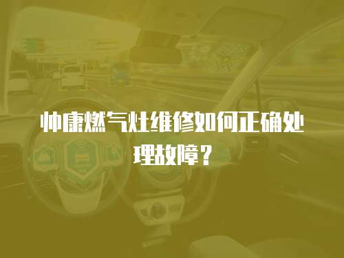 帥康燃氣灶維修如何正確處理故障？
