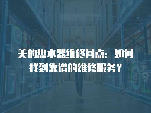 美的熱水器維修網點：如何找到靠譜的維修服務？