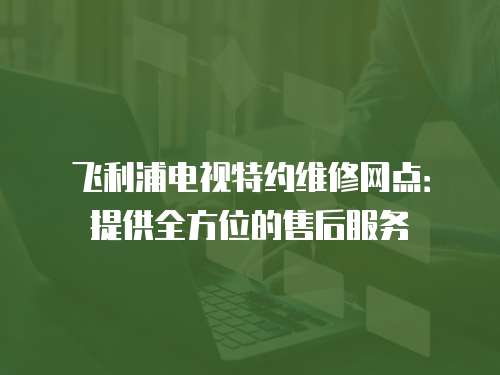 飛利浦電視特約維修網(wǎng)點：提供全方位的售后服務(wù)