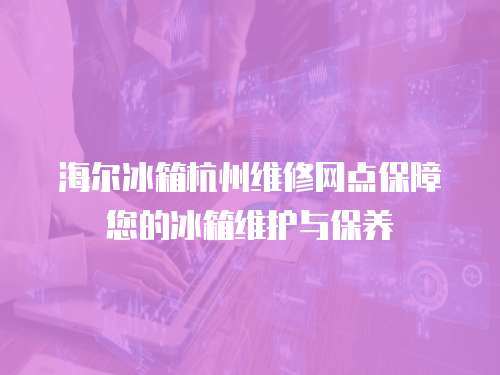 海爾冰箱杭州維修網點保障您的冰箱維護與保養