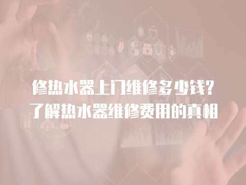修熱水器上門維修多少錢？了解熱水器維修費(fèi)用的真相