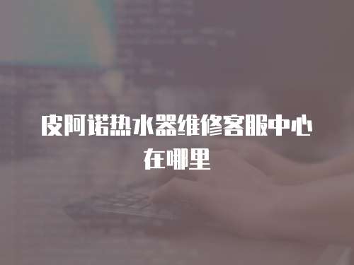 皮阿諾熱水器維修客服中心在哪里