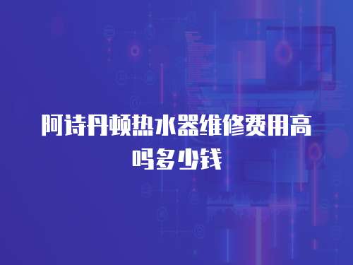 阿詩丹頓熱水器維修費(fèi)用高嗎多少錢
