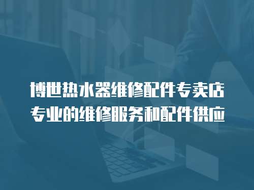 博世熱水器維修配件專賣店專業(yè)的維修服務和配件供應