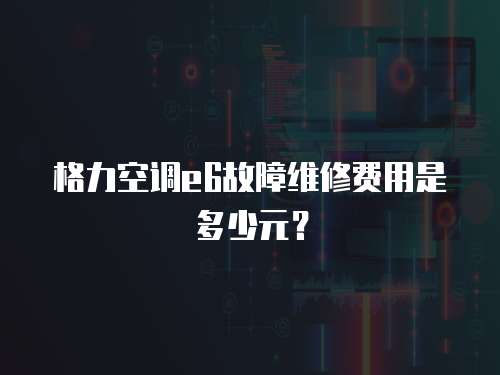 格力空調e6故障維修費用是多少元？