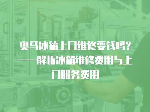 奧馬冰箱上門維修要錢嗎？——解析冰箱維修費用與上門服務費用