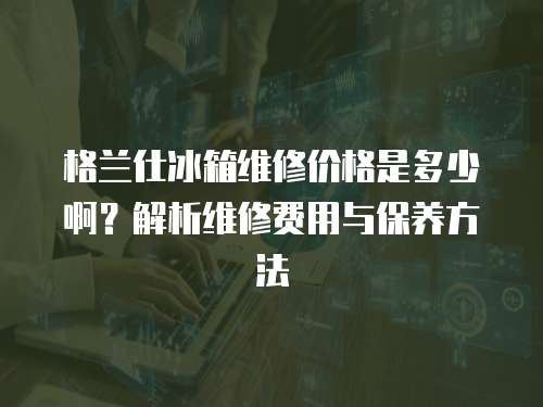 格蘭仕冰箱維修價(jià)格是多少啊？解析維修費(fèi)用與保養(yǎng)方法