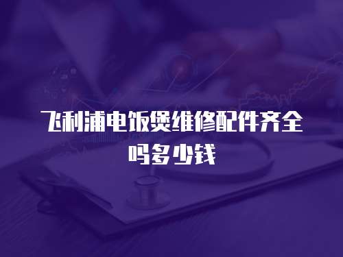 飛利浦電飯煲維修配件齊全嗎多少錢