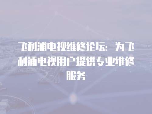 飛利浦電視維修論壇：為飛利浦電視用戶提供專業(yè)維修服務(wù)