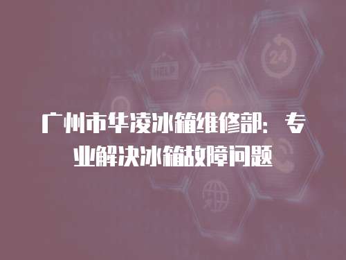 廣州市華凌冰箱維修部：專業解決冰箱故障問題
