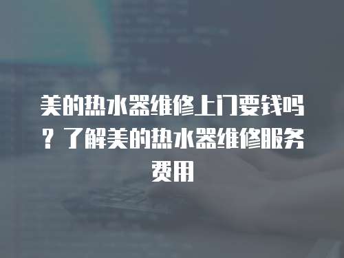 美的熱水器維修上門要錢嗎？了解美的熱水器維修服務費用