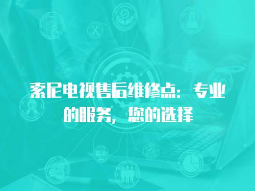 索尼電視售后維修點：專業的服務，您的選擇