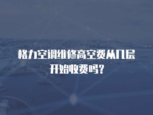 格力空調維修高空費從幾層開始收費嗎？