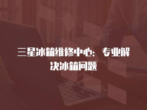 三星冰箱維修中心：專業解決冰箱問題
