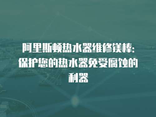 阿里斯頓熱水器維修鎂棒：保護您的熱水器免受腐蝕的利器