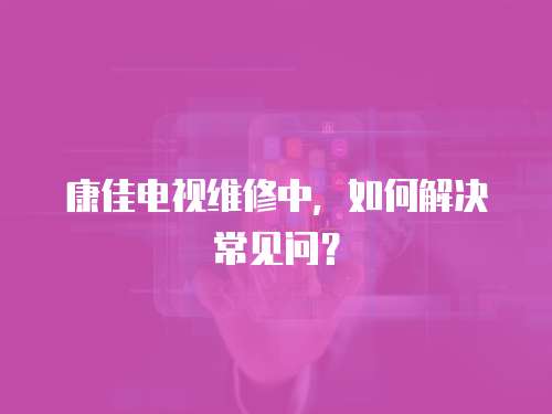 康佳電視維修中，如何解決常見問？