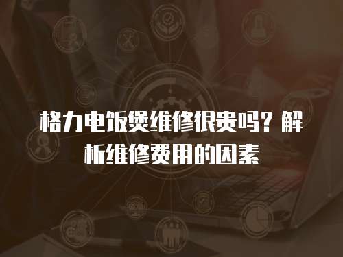 格力電飯煲維修很貴嗎？解析維修費用的因素