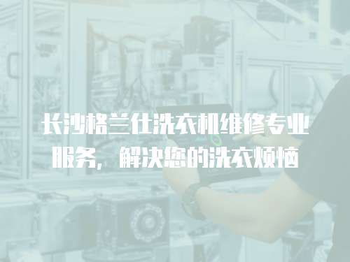 長沙格蘭仕洗衣機維修專業服務，解決您的洗衣煩惱