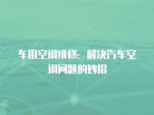 車用空調(diào)維修：解決汽車空調(diào)問題的妙招