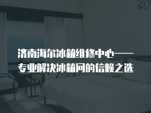 濟南海爾冰箱維修中心——專業解決冰箱問的信賴之選
