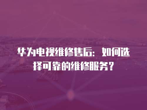 華為電視維修售后：如何選擇可靠的維修服務(wù)？