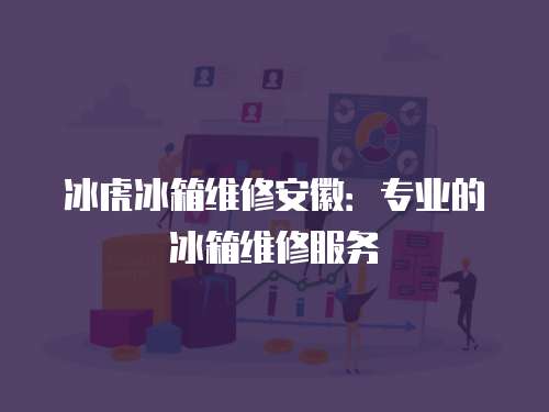 冰虎冰箱維修安徽：專業的冰箱維修服務