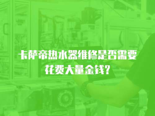 卡薩帝熱水器維修是否需要花費大量金錢？