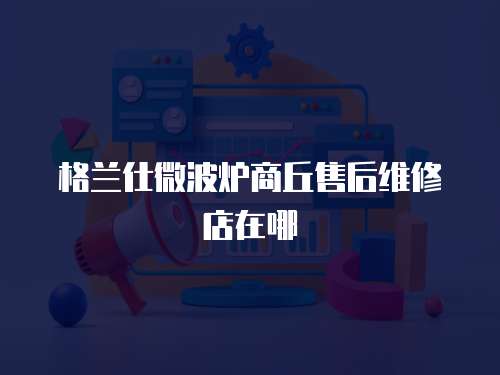 格蘭仕微波爐商丘售后維修店在哪