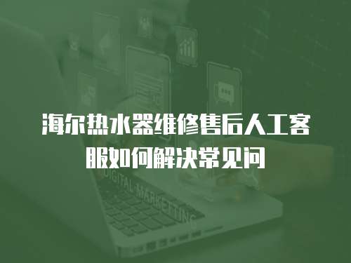 海爾熱水器維修售后人工客服如何解決常見問