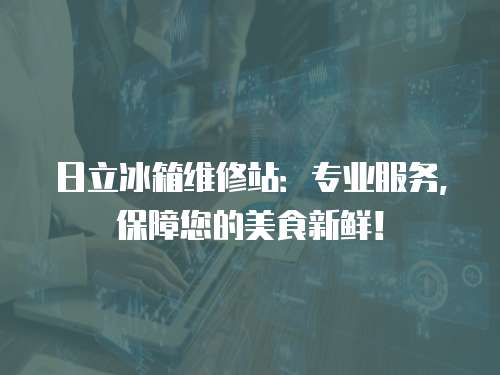 日立冰箱維修站：專業服務，保障您的美食新鮮！