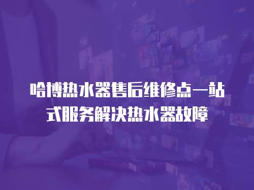 哈博熱水器售后維修點(diǎn)一站式服務(wù)解決熱水器故障