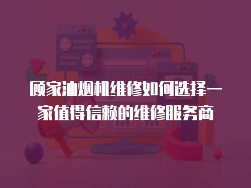 顧家油煙機維修如何選擇一家值得信賴的維修服務(wù)商
