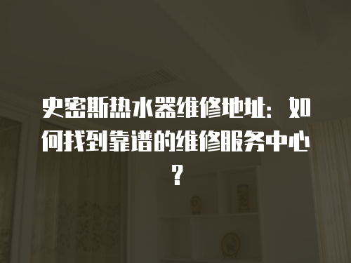 史密斯熱水器維修地址：如何找到靠譜的維修服務中心？