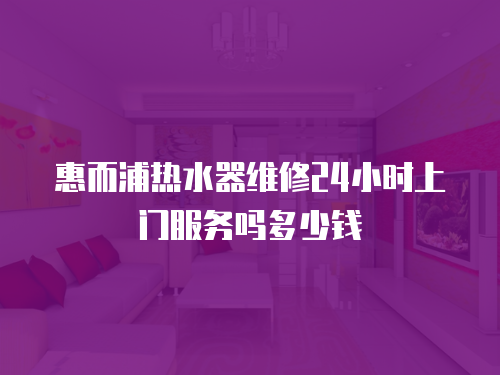 惠而浦熱水器維修24小時上門服務(wù)嗎多少錢