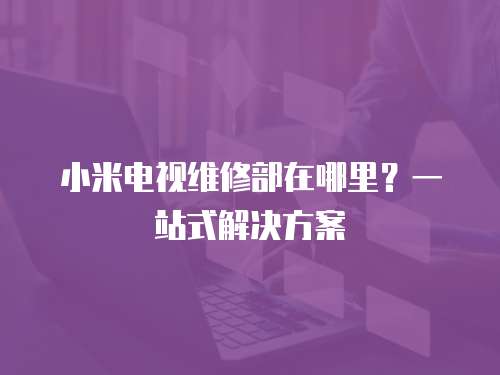 小米電視維修部在哪里？一站式解決方案