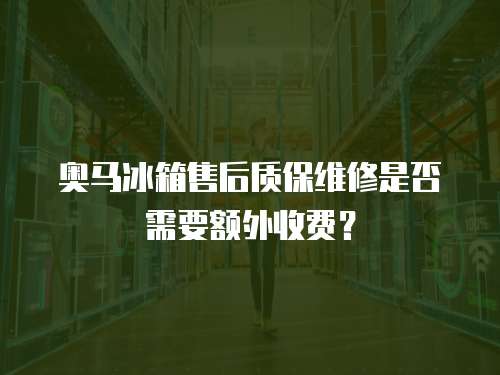 奧馬冰箱售后質保維修是否需要額外收費？