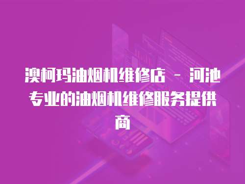 澳柯瑪油煙機維修店 - 河池專業的油煙機維修服務提供商